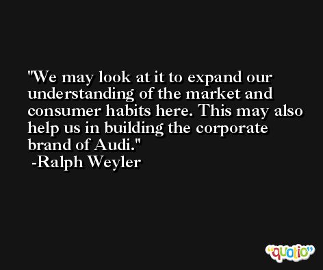 We may look at it to expand our understanding of the market and consumer habits here. This may also help us in building the corporate brand of Audi. -Ralph Weyler