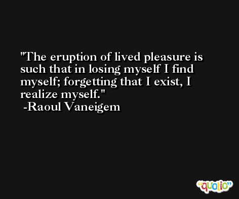 The eruption of lived pleasure is such that in losing myself I find myself; forgetting that I exist, I realize myself. -Raoul Vaneigem