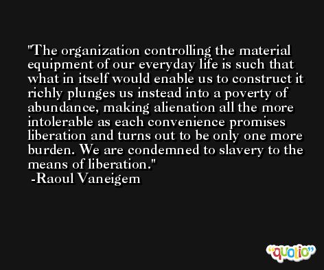 The organization controlling the material equipment of our everyday life is such that what in itself would enable us to construct it richly plunges us instead into a poverty of abundance, making alienation all the more intolerable as each convenience promises liberation and turns out to be only one more burden. We are condemned to slavery to the means of liberation. -Raoul Vaneigem