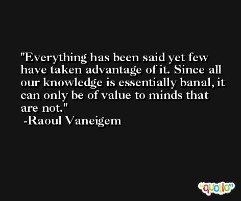 Everything has been said yet few have taken advantage of it. Since all our knowledge is essentially banal, it can only be of value to minds that are not. -Raoul Vaneigem