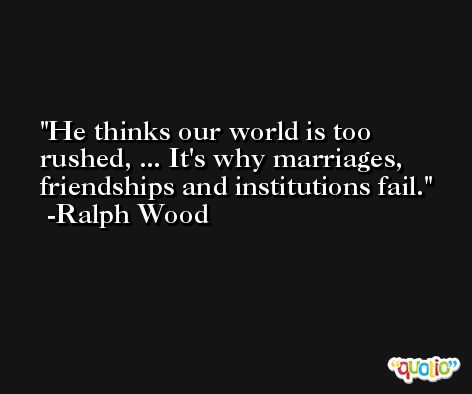 He thinks our world is too rushed, ... It's why marriages, friendships and institutions fail. -Ralph Wood