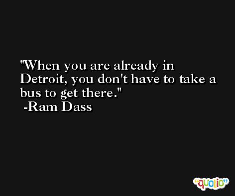 When you are already in Detroit, you don't have to take a bus to get there. -Ram Dass