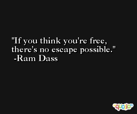 If you think you're free, there's no escape possible. -Ram Dass