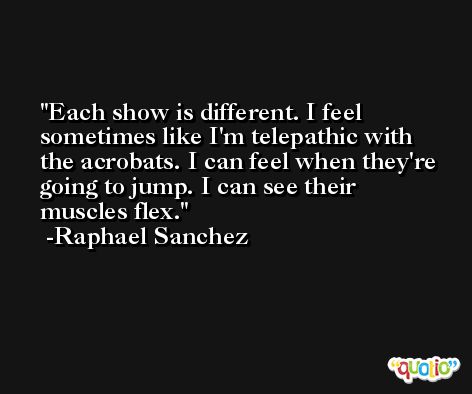 Each show is different. I feel sometimes like I'm telepathic with the acrobats. I can feel when they're going to jump. I can see their muscles flex. -Raphael Sanchez