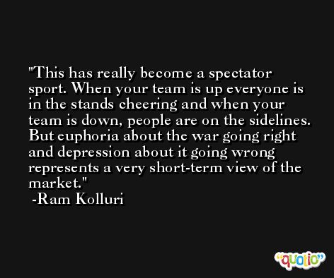 This has really become a spectator sport. When your team is up everyone is in the stands cheering and when your team is down, people are on the sidelines. But euphoria about the war going right and depression about it going wrong represents a very short-term view of the market. -Ram Kolluri