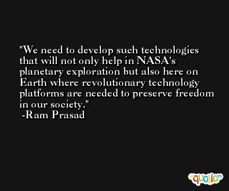 We need to develop such technologies that will not only help in NASA's planetary exploration but also here on Earth where revolutionary technology platforms are needed to preserve freedom in our society. -Ram Prasad