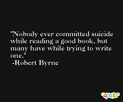 Nobody ever committed suicide while reading a good book, but many have while trying to write one. -Robert Byrne
