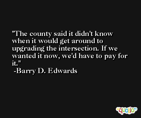 The county said it didn't know when it would get around to upgrading the intersection. If we wanted it now, we'd have to pay for it. -Barry D. Edwards