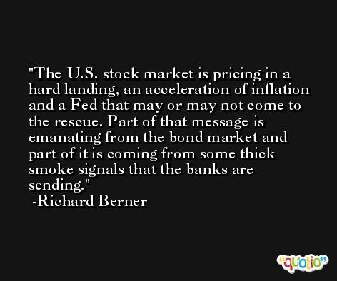 The U.S. stock market is pricing in a hard landing, an acceleration of inflation and a Fed that may or may not come to the rescue. Part of that message is emanating from the bond market and part of it is coming from some thick smoke signals that the banks are sending. -Richard Berner