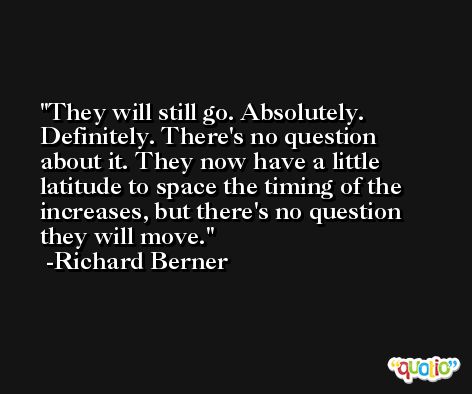 They will still go. Absolutely. Definitely. There's no question about it. They now have a little latitude to space the timing of the increases, but there's no question they will move. -Richard Berner