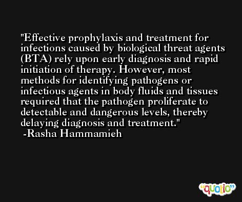Effective prophylaxis and treatment for infections caused by biological threat agents (BTA) rely upon early diagnosis and rapid initiation of therapy. However, most methods for identifying pathogens or infectious agents in body fluids and tissues required that the pathogen proliferate to detectable and dangerous levels, thereby delaying diagnosis and treatment. -Rasha Hammamieh