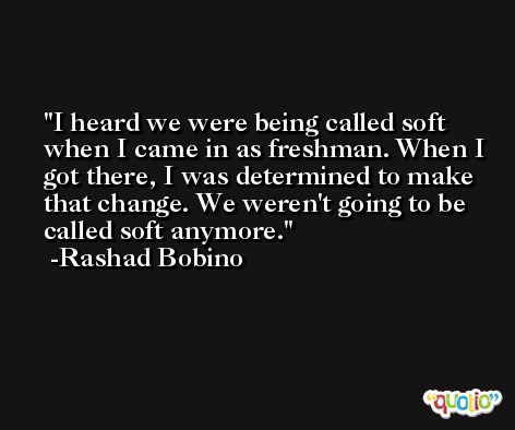 I heard we were being called soft when I came in as freshman. When I got there, I was determined to make that change. We weren't going to be called soft anymore. -Rashad Bobino