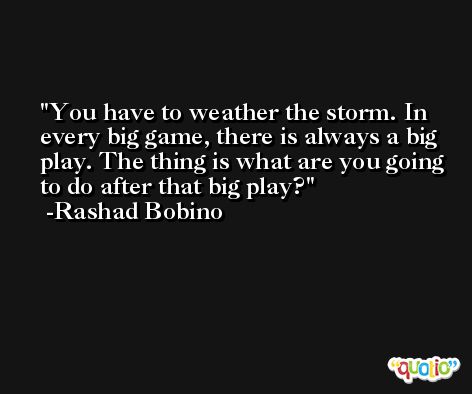 You have to weather the storm. In every big game, there is always a big play. The thing is what are you going to do after that big play? -Rashad Bobino