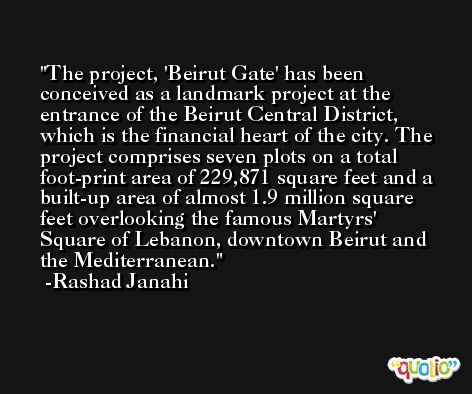 The project, 'Beirut Gate' has been conceived as a landmark project at the entrance of the Beirut Central District, which is the financial heart of the city. The project comprises seven plots on a total foot-print area of 229,871 square feet and a built-up area of almost 1.9 million square feet overlooking the famous Martyrs' Square of Lebanon, downtown Beirut and the Mediterranean. -Rashad Janahi