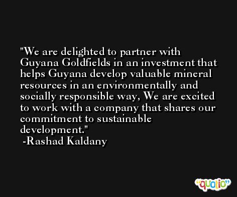 We are delighted to partner with Guyana Goldfields in an investment that helps Guyana develop valuable mineral resources in an environmentally and socially responsible way, We are excited to work with a company that shares our commitment to sustainable development. -Rashad Kaldany