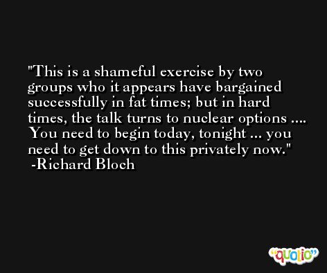 This is a shameful exercise by two groups who it appears have bargained successfully in fat times; but in hard times, the talk turns to nuclear options .... You need to begin today, tonight ... you need to get down to this privately now. -Richard Bloch