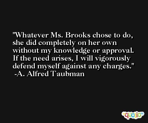 Whatever Ms. Brooks chose to do, she did completely on her own without my knowledge or approval. If the need arises, I will vigorously defend myself against any charges. -A. Alfred Taubman