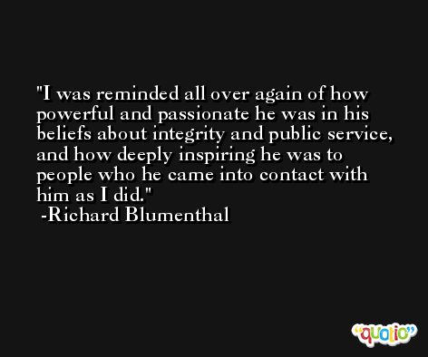 I was reminded all over again of how powerful and passionate he was in his beliefs about integrity and public service, and how deeply inspiring he was to people who he came into contact with him as I did. -Richard Blumenthal