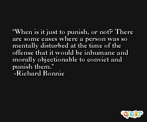 When is it just to punish, or not? There are some cases where a person was so mentally disturbed at the time of the offense that it would be inhumane and morally objectionable to convict and punish them. -Richard Bonnie