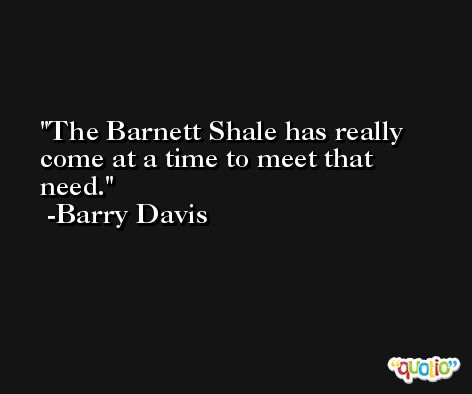The Barnett Shale has really come at a time to meet that need. -Barry Davis