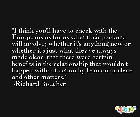 I think you'll have to check with the Europeans as far as what their package will involve; whether it's anything new or whether it's just what they've always made clear, that there were certain benefits in the relationship that wouldn't happen without action by Iran on nuclear and other matters. -Richard Boucher
