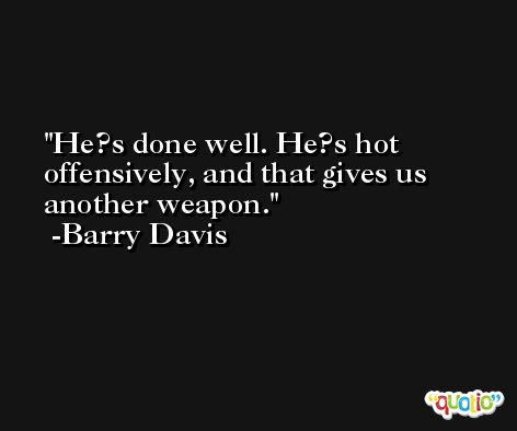He?s done well. He?s hot offensively, and that gives us another weapon. -Barry Davis