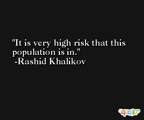 It is very high risk that this population is in. -Rashid Khalikov