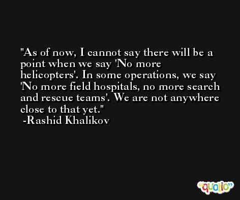 As of now, I cannot say there will be a point when we say 'No more helicopters'. In some operations, we say 'No more field hospitals, no more search and rescue teams'. We are not anywhere close to that yet. -Rashid Khalikov