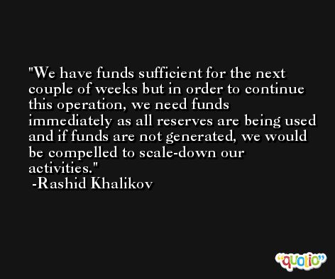 We have funds sufficient for the next couple of weeks but in order to continue this operation, we need funds immediately as all reserves are being used and if funds are not generated, we would be compelled to scale-down our activities. -Rashid Khalikov