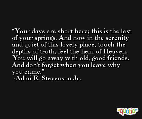 Your days are short here; this is the last of your springs. And now in the serenity and quiet of this lovely place, touch the depths of truth, feel the hem of Heaven. You will go away with old, good friends. And don't forget when you leave why you came. -Adlai E. Stevenson Jr.