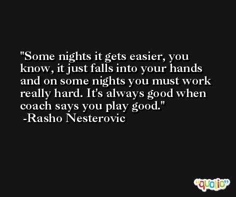 Some nights it gets easier, you know, it just falls into your hands and on some nights you must work really hard. It's always good when coach says you play good. -Rasho Nesterovic