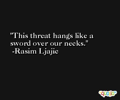 This threat hangs like a sword over our necks. -Rasim Ljajic