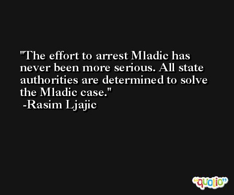 The effort to arrest Mladic has never been more serious. All state authorities are determined to solve the Mladic case. -Rasim Ljajic