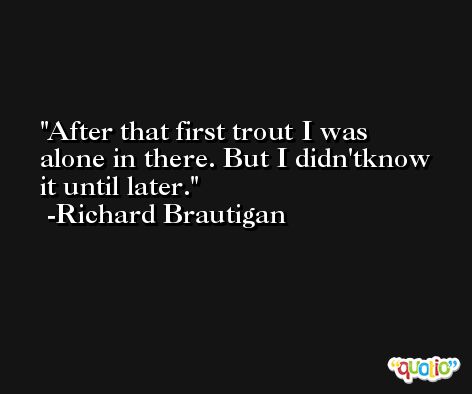 After that first trout I was alone in there. But I didn'tknow it until later. -Richard Brautigan
