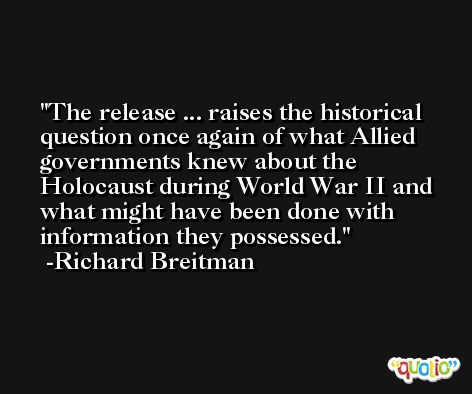 The release ... raises the historical question once again of what Allied governments knew about the Holocaust during World War II and what might have been done with information they possessed. -Richard Breitman