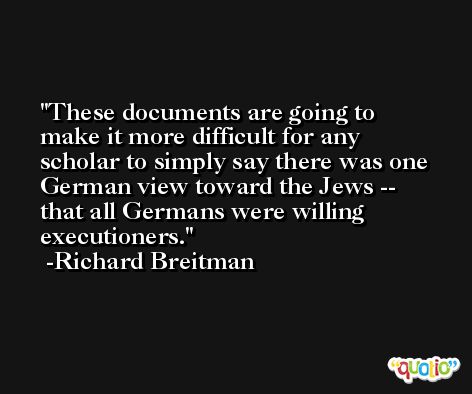 These documents are going to make it more difficult for any scholar to simply say there was one German view toward the Jews -- that all Germans were willing executioners. -Richard Breitman