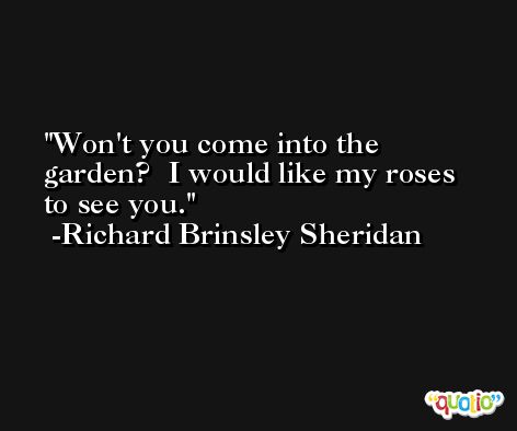 Won't you come into the garden?  I would like my roses to see you. -Richard Brinsley Sheridan