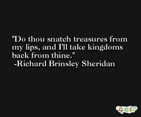 Do thou snatch treasures from my lips, and I'll take kingdoms back from thine. -Richard Brinsley Sheridan