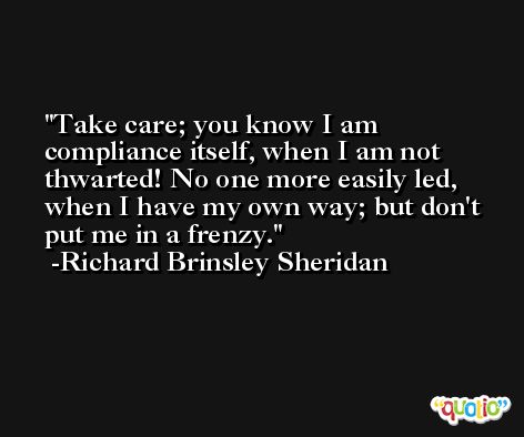 Take care; you know I am compliance itself, when I am not thwarted! No one more easily led, when I have my own way; but don't put me in a frenzy. -Richard Brinsley Sheridan