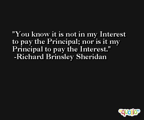 You know it is not in my Interest to pay the Principal; nor is it my Principal to pay the Interest. -Richard Brinsley Sheridan