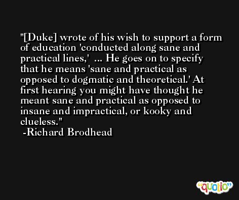 [Duke] wrote of his wish to support a form of education 'conducted along sane and practical lines,'  ... He goes on to specify that he means 'sane and practical as opposed to dogmatic and theoretical.' At first hearing you might have thought he meant sane and practical as opposed to insane and impractical, or kooky and clueless. -Richard Brodhead