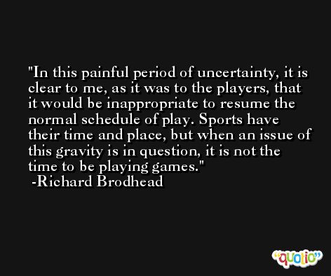In this painful period of uncertainty, it is clear to me, as it was to the players, that it would be inappropriate to resume the normal schedule of play. Sports have their time and place, but when an issue of this gravity is in question, it is not the time to be playing games. -Richard Brodhead