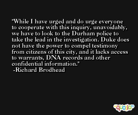 While I have urged and do urge everyone to cooperate with this inquiry, unavoidably, we have to look to the Durham police to take the lead in the investigation. Duke does not have the power to compel testimony from citizens of this city, and it lacks access to warrants, DNA records and other confidential information. -Richard Brodhead