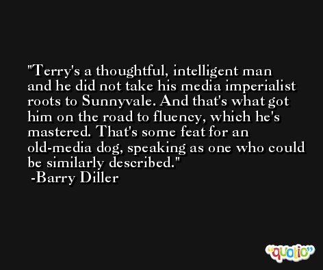 Terry's a thoughtful, intelligent man and he did not take his media imperialist roots to Sunnyvale. And that's what got him on the road to fluency, which he's mastered. That's some feat for an old-media dog, speaking as one who could be similarly described. -Barry Diller