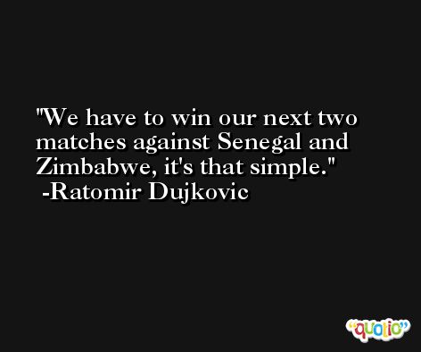 We have to win our next two matches against Senegal and Zimbabwe, it's that simple. -Ratomir Dujkovic