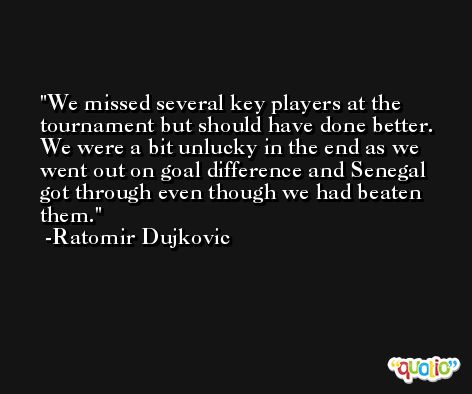 We missed several key players at the tournament but should have done better. We were a bit unlucky in the end as we went out on goal difference and Senegal got through even though we had beaten them. -Ratomir Dujkovic