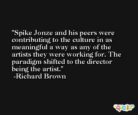 Spike Jonze and his peers were contributing to the culture in as meaningful a way as any of the artists they were working for. The paradigm shifted to the director being the artist. -Richard Brown