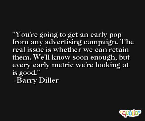 You're going to get an early pop from any advertising campaign. The real issue is whether we can retain them. We'll know soon enough, but every early metric we're looking at is good. -Barry Diller