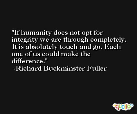 If humanity does not opt for integrity we are through completely. It is absolutely touch and go. Each one of us could make the difference. -Richard Buckminster Fuller