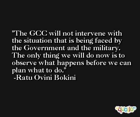 The GCC will not intervene with the situation that is being faced by the Government and the military. The only thing we will do now is to observe what happens before we can plan what to do. -Ratu Ovini Bokini
